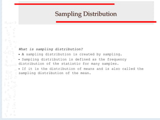 Sampling Distribution
What is sampling distribution?
 A sampling distribution is created by sampling.
 Sampling distribution is defined as the frequency
distribution of the statistic for many samples.
 If it is the distribution of means and is also called the
sampling distribution of the mean.
 
