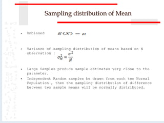 Sampling distribution of Mean
 Unbiased
 Variance of sampling distribution of means based on N
observation :
 Large Samples produce sample estimates very close to the
parameter.
 Independent Random samples be drawn from each two Normal
Population , then the sampling distribution of difference
between two sample means will be normally distributed.
 