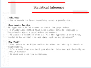 Statistical Inference
Inference
•Use a sample to learn something about a population.
Hypothesis Testing
•A hypothesis is an assertion about the population.
•A statistical method that uses sample data to evaluate a
hypothesis about a population parameter.
•We answer a question such as, “If the hypothesis were true,
would it be unlikely to get data such as we obtained?”
Why Test?
•Statistics is an experimental science, not really a branch of
mathematics.
•It’s a tool that can tell you whether data are accidentally or
really similar.
•It does not give you certainty.
 