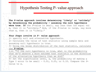 Hypothesis Testing P- value approach
The P-value approach involves determining "likely" or "unlikely"
by determining the probability — assuming the null hypothesis
were true. If the P-value is small, say less than (or equal to)
α, then it is "unlikely." And, if the P-value is large, say more
than α, then it is "likely.“
Four Steps involve in P- value approach:
1> specify null and alternative hypothesis.
2> Calculate the value of test statistic using sample data and
assuming null hypothesis is true.
3> Using the known distribution of the test statistic, calculate
the P-value:
i.e. "If the null hypothesis is true, what is the probability
that we'd observe a more extreme test statistic in the direction
of the alternative hypothesis than we did?“
4> Set the significance level, α, the probability of making a
Type I error to be small — 0.01, 0.05, or 0.10. Compare the P-
value to α.
 