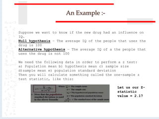 An Example :-
Suppose we want to know if the new drug had an influence on
IQ.
Null hypothesis – The average IQ of the people that uses the
drug is 100
Alternative hypothesis – The average IQ of a the people that
uses the drug is not 100
We need the following data in order to perform a z test:
a) Population mean b) hypothesis mean c) sample size
d)sample mean e) population standard deviation
Then you will calculate something called the one-sample z
test statistic, like this:
Let us our Z-
statistic
value = 2.17
 
