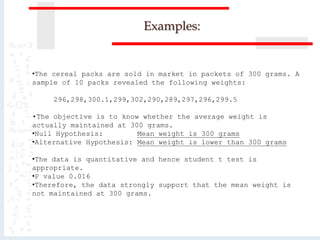 Examples:
•The cereal packs are sold in market in packets of 300 grams. A
sample of 10 packs revealed the following weights:
296,298,300.1,299,302,290,289,297,296,299.5
•The objective is to know whether the average weight is
actually maintained at 300 grams.
•Null Hypothesis: Mean weight is 300 grams
•Alternative Hypothesis: Mean weight is lower than 300 grams
•The data is quantitative and hence student t test is
appropriate.
•P value 0.016
•Therefore, the data strongly support that the mean weight is
not maintained at 300 grams.
 