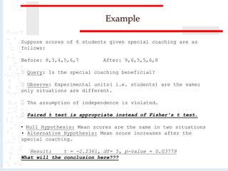 Example
Suppose scores of 6 students given special coaching are as
follows:
Before: 8,3,4,5,6,7 After: 9,6,5,5,6,8
Query: Is the special coaching beneficial?
Observe: Experimental units( i.e. students) are the same;
only situations are different.
The assumption of independence is violated.
Paired t test is appropriate instead of Fisher’s t test.
• Null Hypothesis: Mean scores are the same in two situations
• Alternative Hypothesis: Mean score increases after the
special coaching.
Result: t = -2.2361, df= 5, p-value = 0.03779
What will the conclusion here???
 
