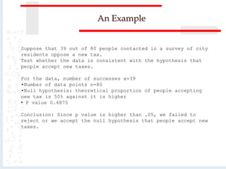 An Example
Suppose that 39 out of 80 people contacted in a survey of city
residents oppose a new tax.
Test whether the data is consistent with the hypothesis that
people accept new taxes.
For the data, number of successes x=39
•Number of data points n=80
•Null hypothesis: theoretical proportion of people accepting
new tax is 50% against it is higher
• P value 0.4875
Conclusion: Since p value is higher than .05, we failed to
reject or we accept the null hypothesis that people accept new
taxes.
 