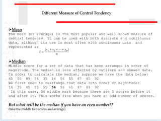 Mean
The mean (or average) is the most popular and well known measure of
central tendency. It can be used with both discrete and continuous
data, although its use is most often with continuous data and
represented as
Median
Middle score for a set of data that has been arranged in order of
magnitude. The median is less affected by outliers and skewed data.
In order to calculate the median, suppose we have the data below:
65 55 89 56 35 14 56 55 87 45 92
We first need to rearrange that data into order of magnitude:
14 35 45 55 55 56 56 65 87 89 92
In this case, 56 middle mark because there are 5 scores before it
and after it. This works fine when you have an odd number of scores.
But what will be the median if you have an even number??
(take the middle two scores and average)
Different Measure of Central Tendency
 