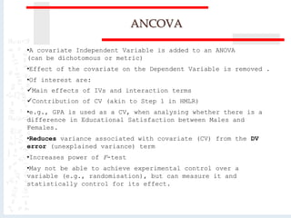 ANCOVA
•A covariate Independent Variable is added to an ANOVA
(can be dichotomous or metric)
•Effect of the covariate on the Dependent Variable is removed .
•Of interest are:
Main effects of IVs and interaction terms
Contribution of CV (akin to Step 1 in HMLR)
•e.g., GPA is used as a CV, when analysing whether there is a
difference in Educational Satisfaction between Males and
Females.
•Reduces variance associated with covariate (CV) from the DV
error (unexplained variance) term
•Increases power of F-test
•May not be able to achieve experimental control over a
variable (e.g., randomisation), but can measure it and
statistically control for its effect.
 