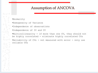 Assumption of ANCOVA
•Normality
•Homogeneity of Variance
•Independence of observations
•Independence of IV and CV
•Multicollinearity - if more than one CV, they should not
be highly correlated - eliminate highly correlated CVs
•Reliability of CVs - not measured with error - only use
reliable CVs
 