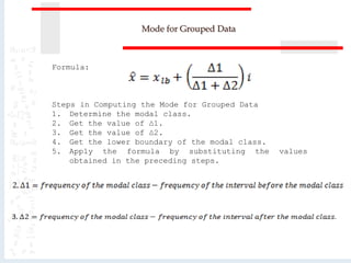 Mode for Grouped Data
Formula:
Steps in Computing the Mode for Grouped Data
1. Determine the modal class.
2. Get the value of ∆1.
3. Get the value of ∆2.
4. Get the lower boundary of the modal class.
5. Apply the formula by substituting the values
obtained in the preceding steps.
 