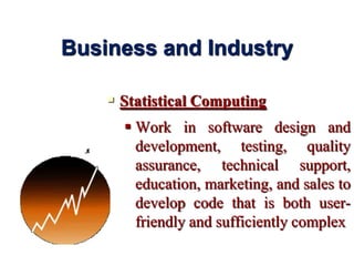  Statistical Computing
 Work in software design and
development, testing, quality
assurance, technical support,
education, marketing, and sales to
develop code that is both user-
friendly and sufficiently complex
Business and Industry
 
