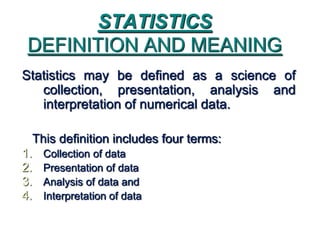 STATISTICS
DEFINITION AND MEANING
Statistics may be defined as a science of
collection, presentation, analysis and
interpretation of numerical data.
This definition includes four terms:
1. Collection of data
2. Presentation of data
3. Analysis of data and
4. Interpretation of data
 