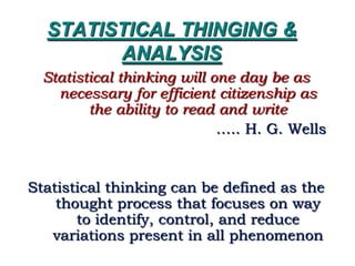 STATISTICAL THINGING &
ANALYSIS
Statistical thinking will one day be as
necessary for efficient citizenship as
the ability to read and write
….. H. G. Wells
Statistical thinking can be defined as the
thought process that focuses on way
to identify, control, and reduce
variations present in all phenomenon
 