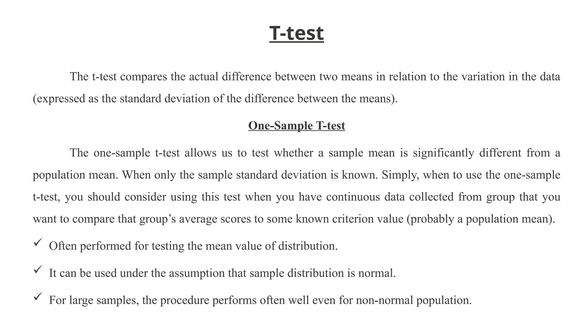 T-test
The t-test compares the actual difference between two means in relation to the variation in the data
(expressed as the standard deviation of the difference between the means).
One-Sample T-test
The one-sample t-test allows us to test whether a sample mean is significantly different from a
population mean. When only the sample standard deviation is known. Simply, when to use the one-sample
t-test, you should consider using this test when you have continuous data collected from group that you
want to compare that group’s average scores to some known criterion value (probably a population mean).
 Often performed for testing the mean value of distribution.
 It can be used under the assumption that sample distribution is normal.
 For large samples, the procedure performs often well even for non-normal population.
 