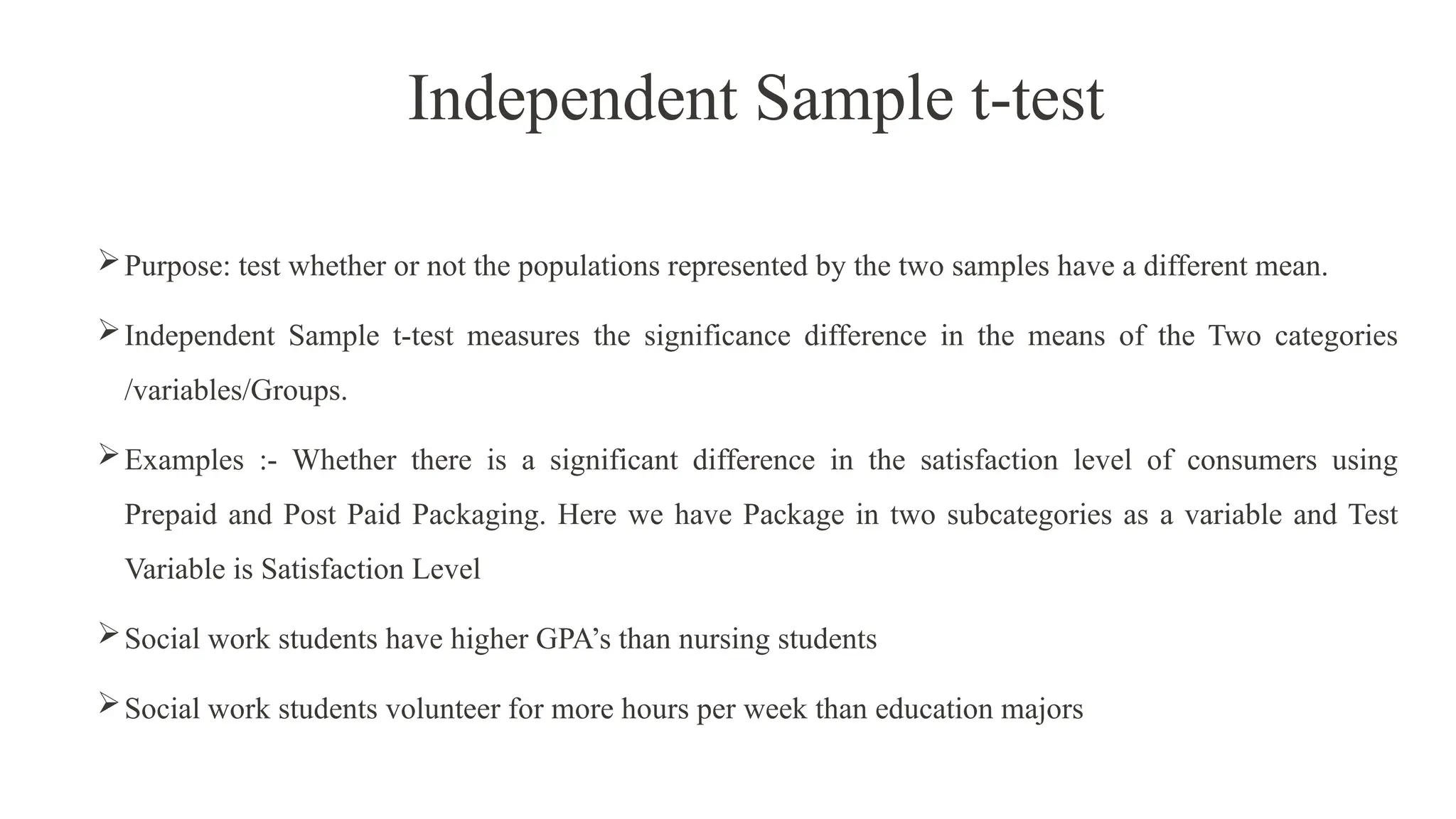 Independent Sample t-test
Purpose: test whether or not the populations represented by the two samples have a different mean.
Independent Sample t-test measures the significance difference in the means of the Two categories
/variables/Groups.
Examples :- Whether there is a significant difference in the satisfaction level of consumers using
Prepaid and Post Paid Packaging. Here we have Package in two subcategories as a variable and Test
Variable is Satisfaction Level
Social work students have higher GPA’s than nursing students
Social work students volunteer for more hours per week than education majors
 