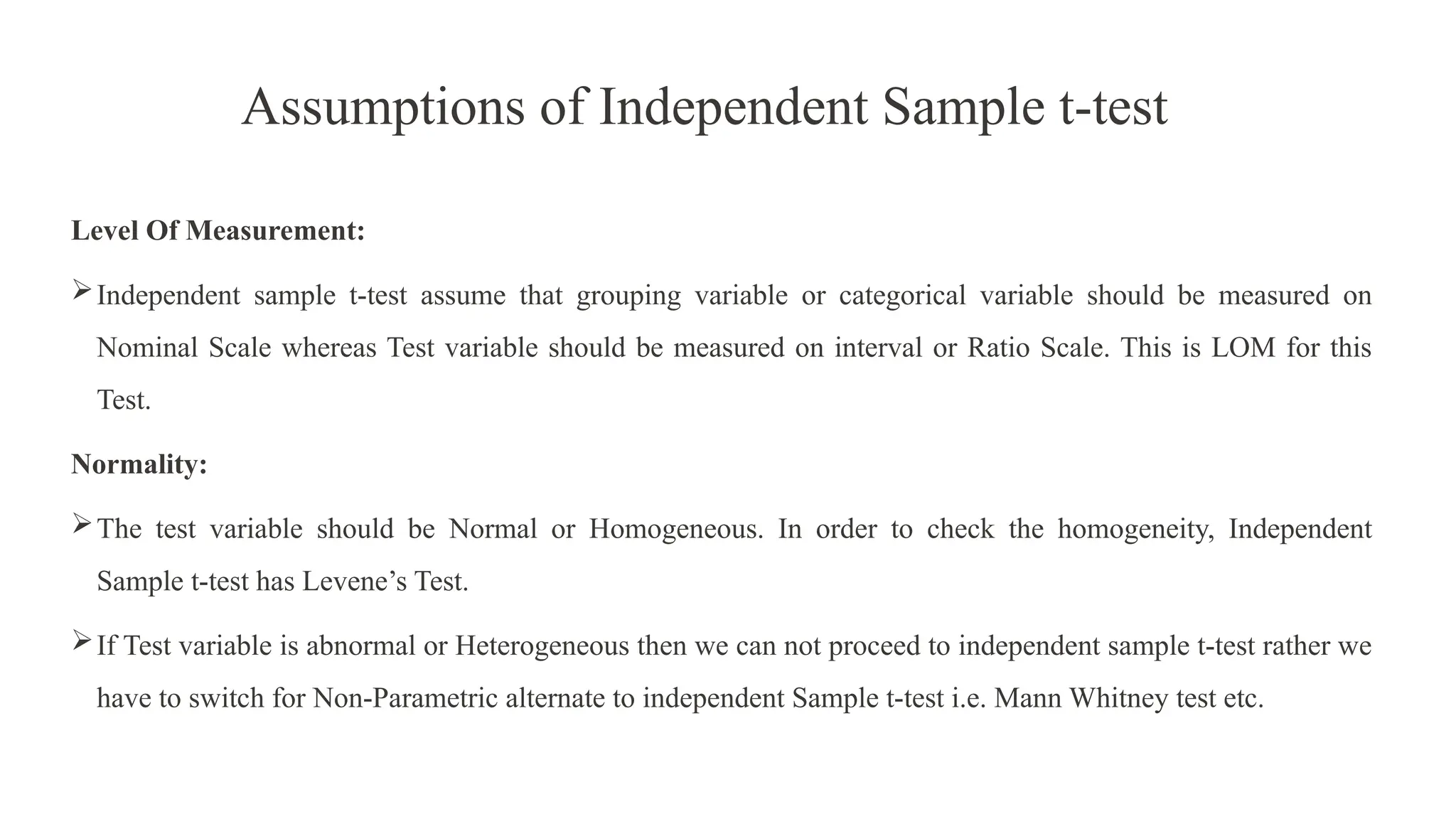 Assumptions of Independent Sample t-test
Level Of Measurement:
Independent sample t-test assume that grouping variable or categorical variable should be measured on
Nominal Scale whereas Test variable should be measured on interval or Ratio Scale. This is LOM for this
Test.
Normality:
The test variable should be Normal or Homogeneous. In order to check the homogeneity, Independent
Sample t-test has Levene’s Test.
If Test variable is abnormal or Heterogeneous then we can not proceed to independent sample t-test rather we
have to switch for Non-Parametric alternate to independent Sample t-test i.e. Mann Whitney test etc.
 
