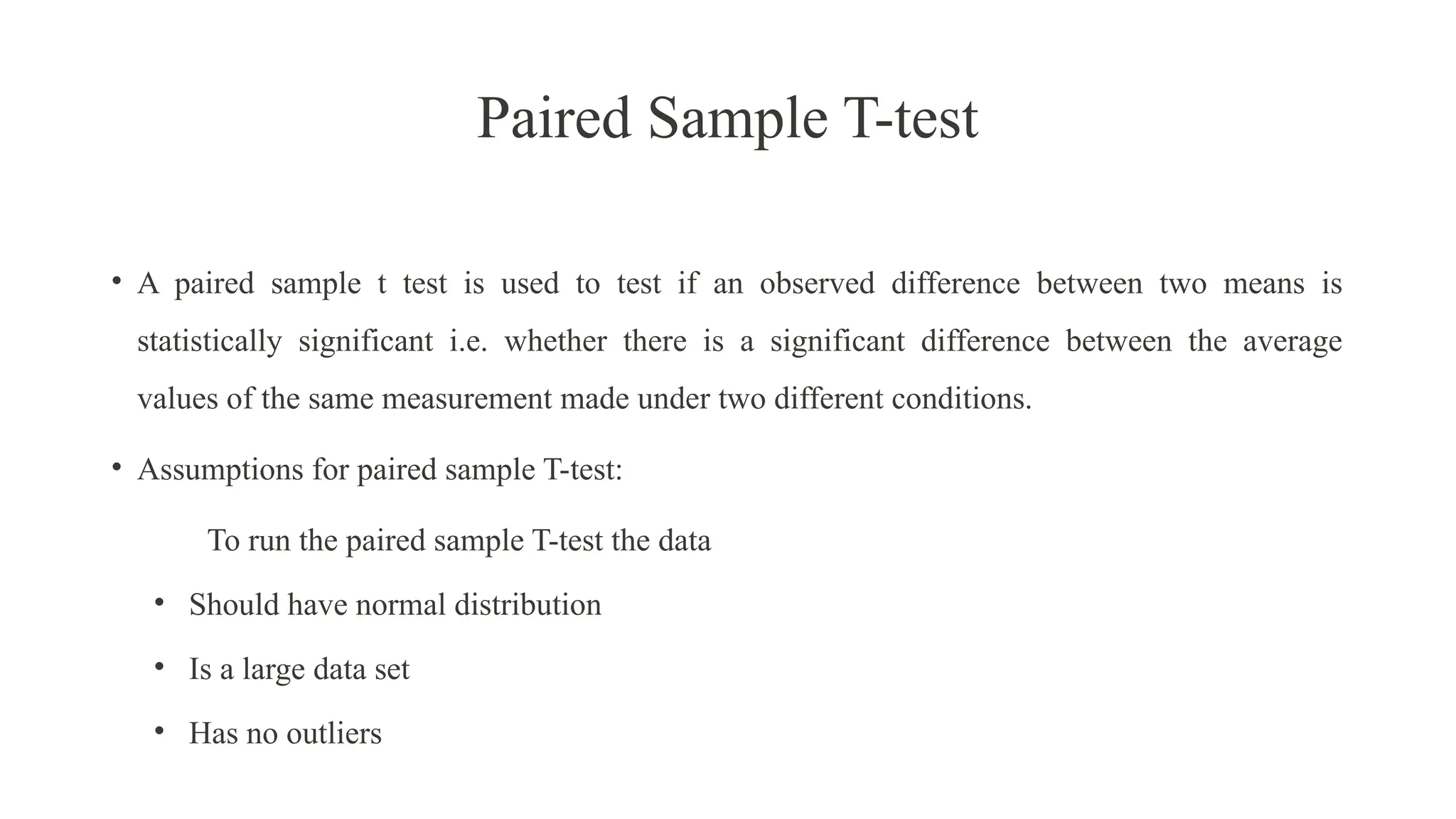 Paired Sample T-test
• A paired sample t test is used to test if an observed difference between two means is
statistically significant i.e. whether there is a significant difference between the average
values of the same measurement made under two different conditions.
• Assumptions for paired sample T-test:
To run the paired sample T-test the data
• Should have normal distribution
• Is a large data set
• Has no outliers
 