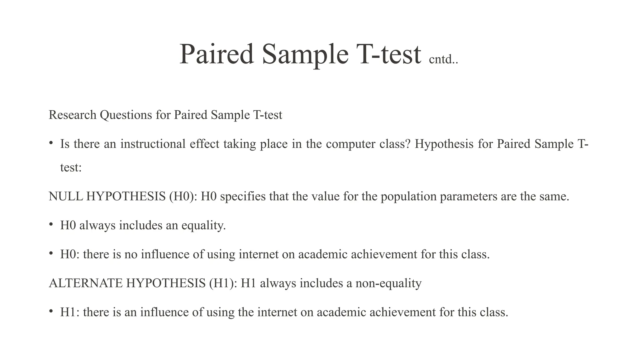 Research Questions for Paired Sample T-test
• Is there an instructional effect taking place in the computer class? Hypothesis for Paired Sample T-
test:
NULL HYPOTHESIS (H0): H0 specifies that the value for the population parameters are the same.
• H0 always includes an equality.
• H0: there is no influence of using internet on academic achievement for this class.
ALTERNATE HYPOTHESIS (H1): H1 always includes a non-equality
• H1: there is an influence of using the internet on academic achievement for this class.
Paired Sample T-test cntd..
 