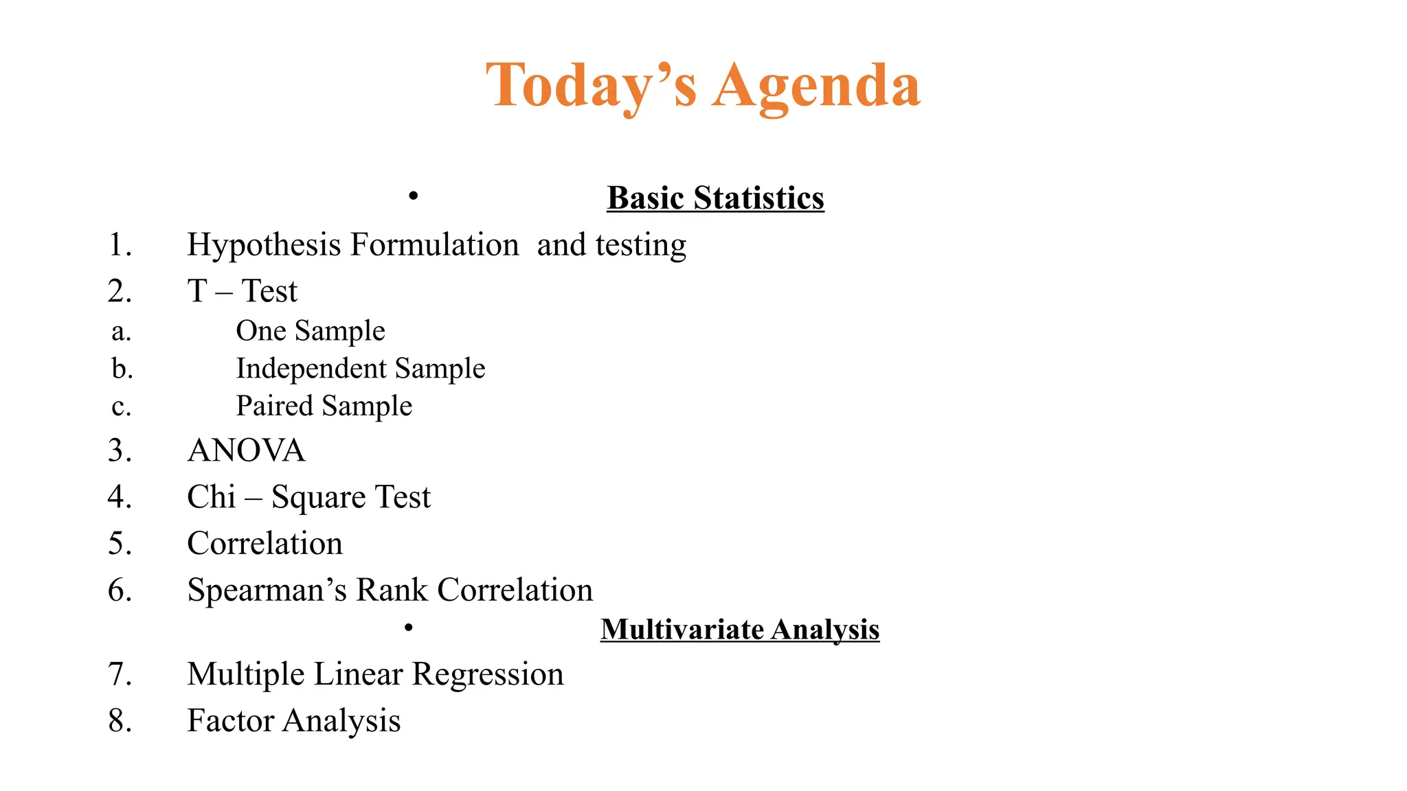 Today’s Agenda
• Basic Statistics
1. Hypothesis Formulation and testing
2. T – Test
a. One Sample
b. Independent Sample
c. Paired Sample
3. ANOVA
4. Chi – Square Test
5. Correlation
6. Spearman’s Rank Correlation
• Multivariate Analysis
7. Multiple Linear Regression
8. Factor Analysis
 