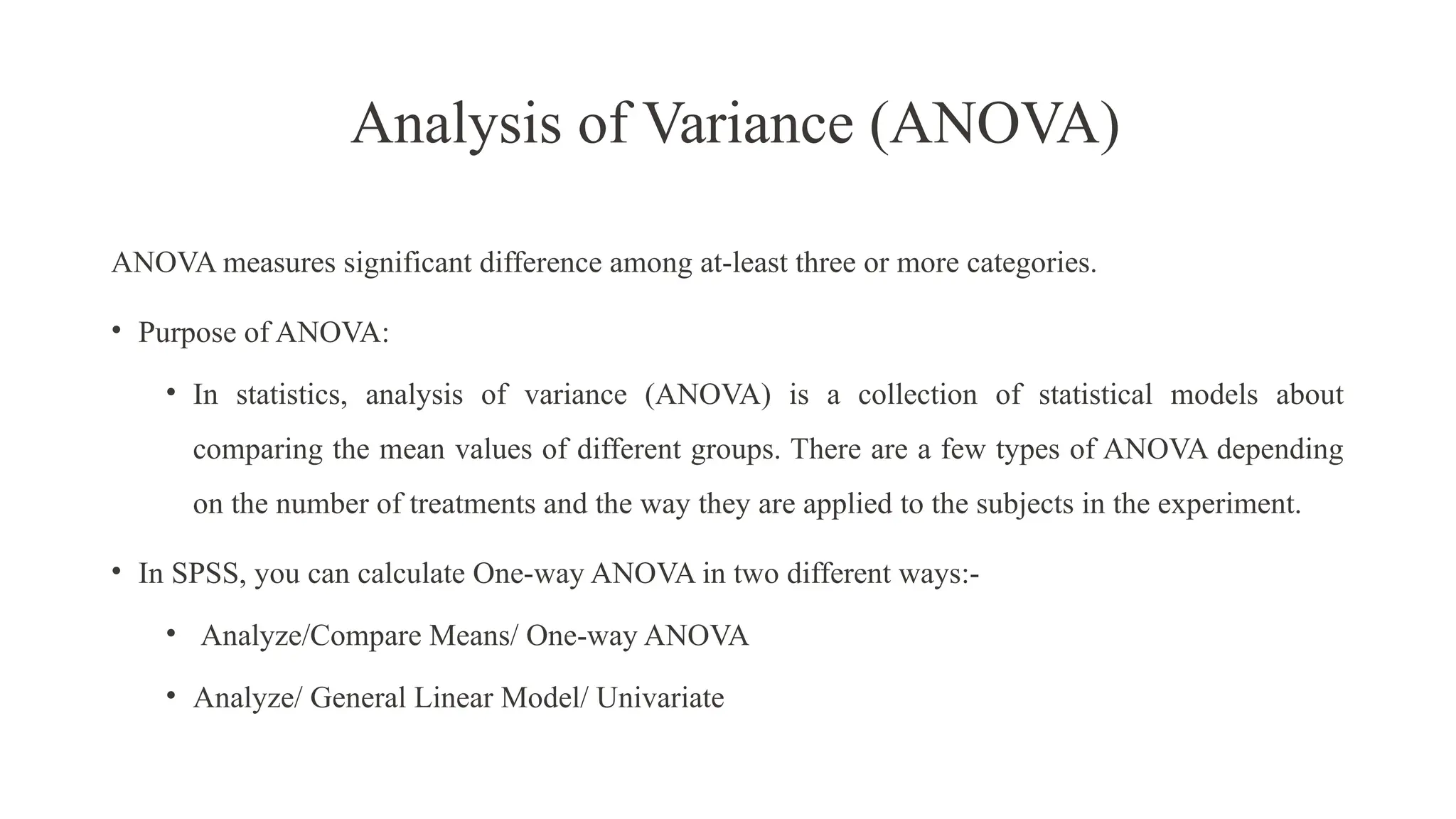 Analysis of Variance (ANOVA)
ANOVA measures significant difference among at-least three or more categories.
• Purpose of ANOVA:
• In statistics, analysis of variance (ANOVA) is a collection of statistical models about
comparing the mean values of different groups. There are a few types of ANOVA depending
on the number of treatments and the way they are applied to the subjects in the experiment.
• In SPSS, you can calculate One-way ANOVA in two different ways:-
• Analyze/Compare Means/ One-way ANOVA
• Analyze/ General Linear Model/ Univariate
 
