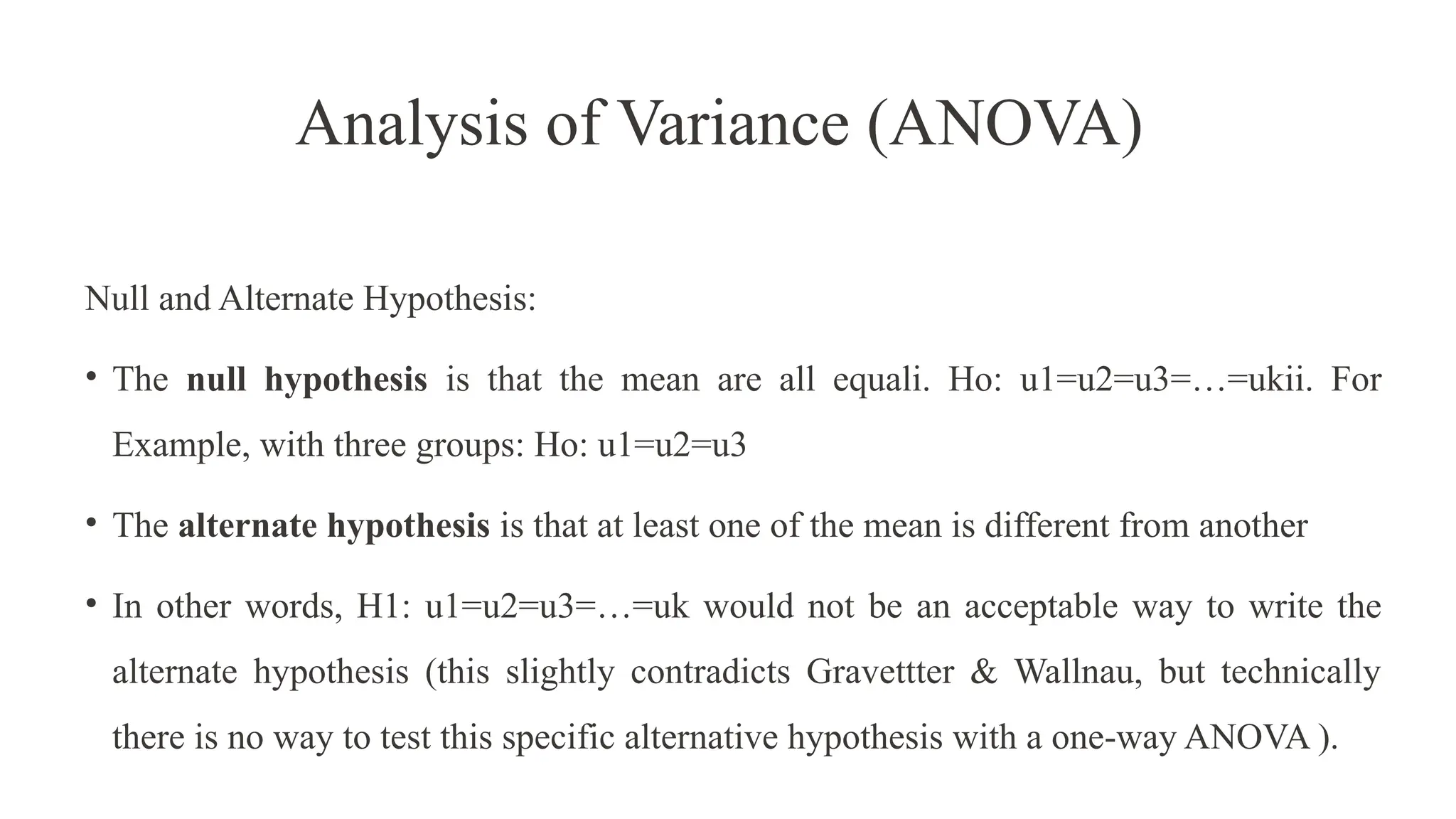 Analysis of Variance (ANOVA)
Null and Alternate Hypothesis:
• The null hypothesis is that the mean are all equali. Ho: u1=u2=u3=…=ukii. For
Example, with three groups: Ho: u1=u2=u3
• The alternate hypothesis is that at least one of the mean is different from another
• In other words, H1: u1=u2=u3=…=uk would not be an acceptable way to write the
alternate hypothesis (this slightly contradicts Gravettter & Wallnau, but technically
there is no way to test this specific alternative hypothesis with a one-way ANOVA ).
 