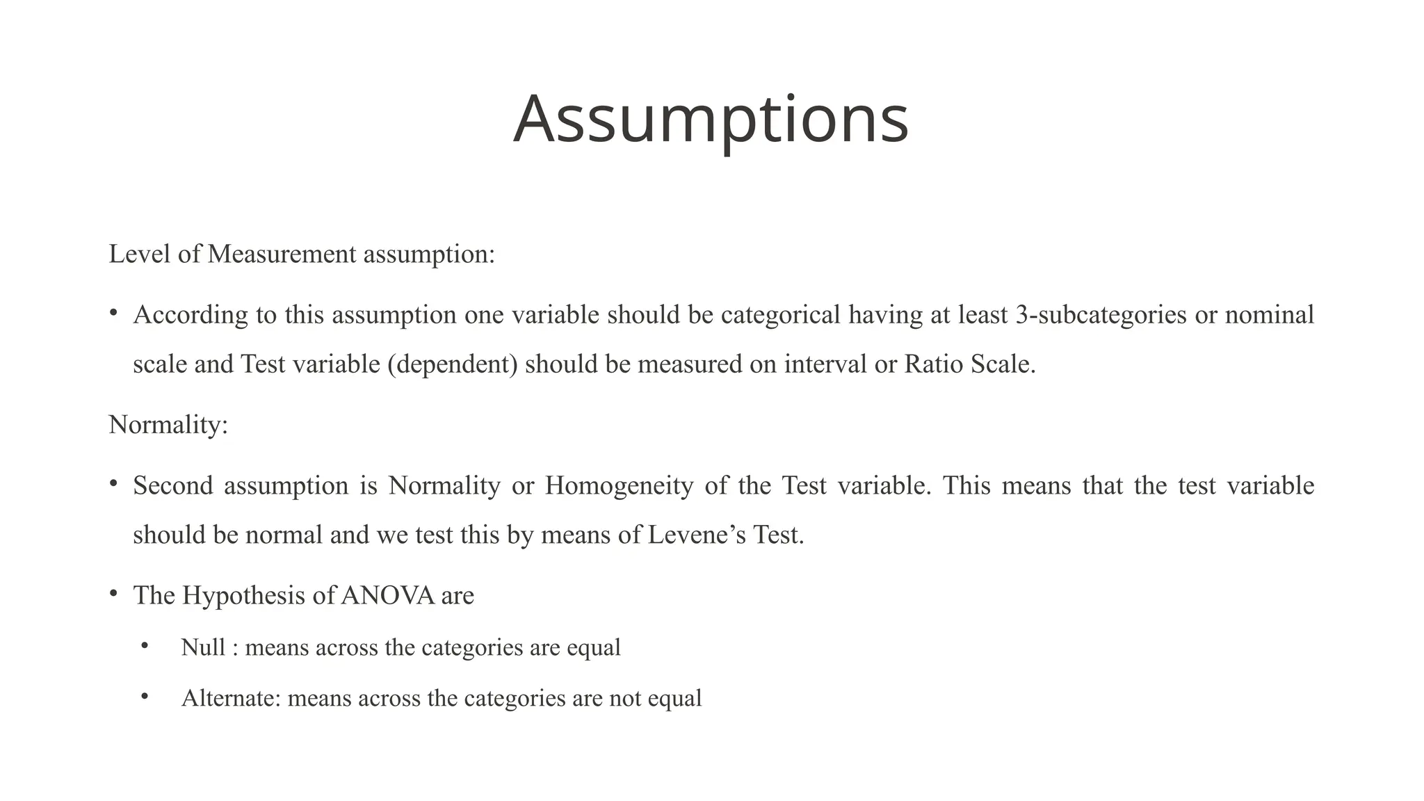 Assumptions
Level of Measurement assumption:
• According to this assumption one variable should be categorical having at least 3-subcategories or nominal
scale and Test variable (dependent) should be measured on interval or Ratio Scale.
Normality:
• Second assumption is Normality or Homogeneity of the Test variable. This means that the test variable
should be normal and we test this by means of Levene’s Test.
• The Hypothesis of ANOVA are
• Null : means across the categories are equal
• Alternate: means across the categories are not equal
 