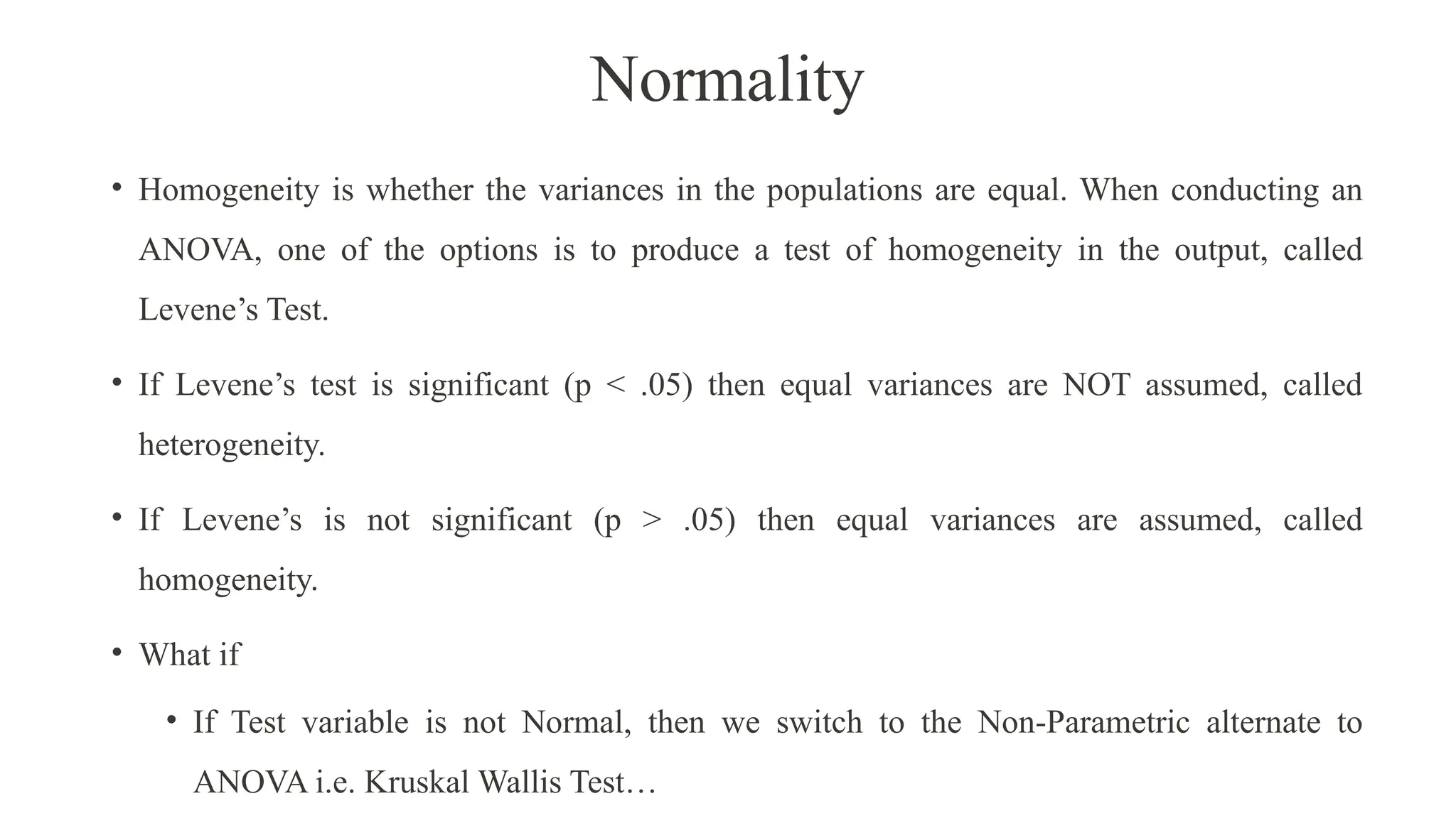 Normality
• Homogeneity is whether the variances in the populations are equal. When conducting an
ANOVA, one of the options is to produce a test of homogeneity in the output, called
Levene’s Test.
• If Levene’s test is significant (p < .05) then equal variances are NOT assumed, called
heterogeneity.
• If Levene’s is not significant (p > .05) then equal variances are assumed, called
homogeneity.
• What if
• If Test variable is not Normal, then we switch to the Non-Parametric alternate to
ANOVA i.e. Kruskal Wallis Test…
 
