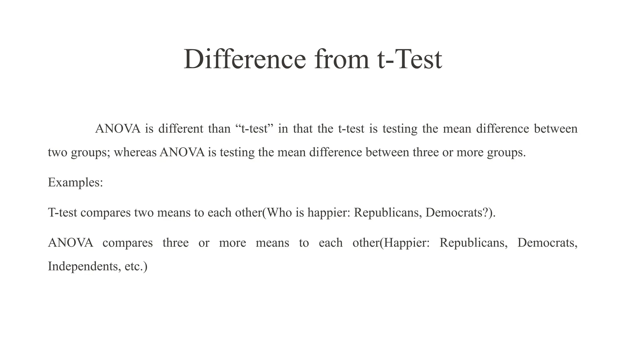 Difference from t-Test
ANOVA is different than “t-test” in that the t-test is testing the mean difference between
two groups; whereas ANOVA is testing the mean difference between three or more groups.
Examples:
T-test compares two means to each other(Who is happier: Republicans, Democrats?).
ANOVA compares three or more means to each other(Happier: Republicans, Democrats,
Independents, etc.)
 