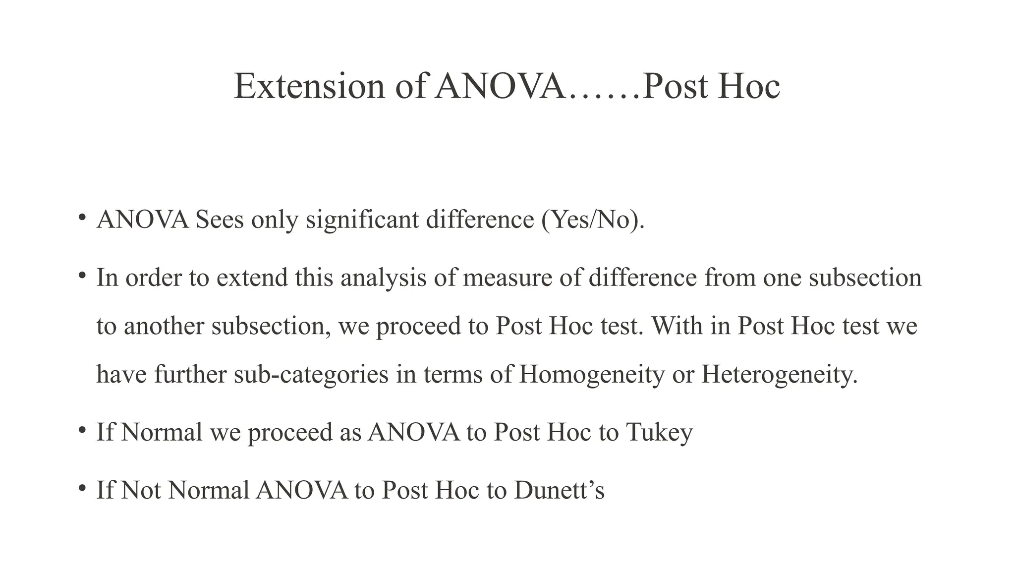 Extension of ANOVA……Post Hoc
• ANOVA Sees only significant difference (Yes/No).
• In order to extend this analysis of measure of difference from one subsection
to another subsection, we proceed to Post Hoc test. With in Post Hoc test we
have further sub-categories in terms of Homogeneity or Heterogeneity.
• If Normal we proceed as ANOVA to Post Hoc to Tukey
• If Not Normal ANOVA to Post Hoc to Dunett’s
 