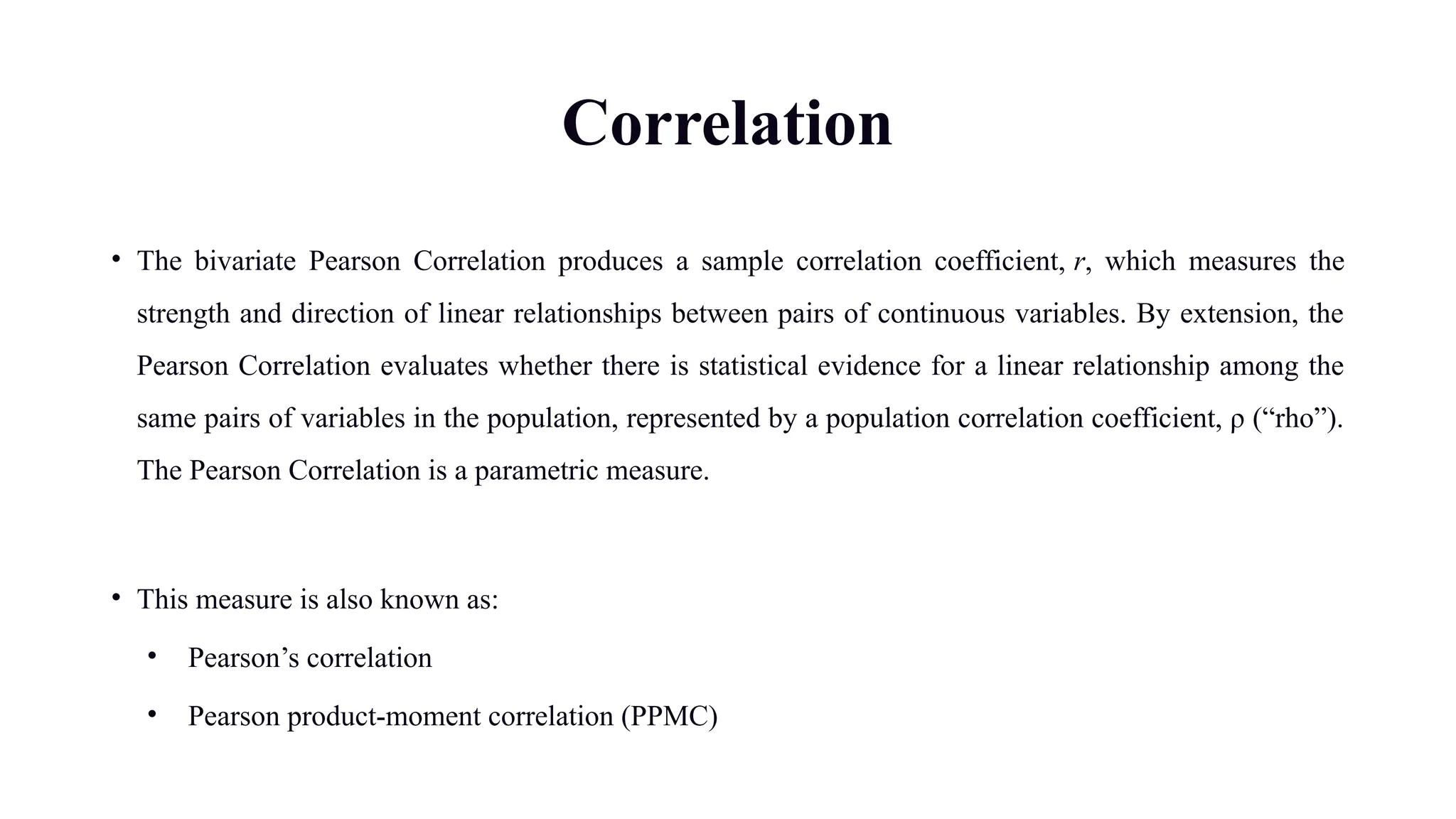 Correlation
• The bivariate Pearson Correlation produces a sample correlation coefficient, r, which measures the
strength and direction of linear relationships between pairs of continuous variables. By extension, the
Pearson Correlation evaluates whether there is statistical evidence for a linear relationship among the
same pairs of variables in the population, represented by a population correlation coefficient, ρ (“rho”).
The Pearson Correlation is a parametric measure.
• This measure is also known as:
• Pearson’s correlation
• Pearson product-moment correlation (PPMC)
 