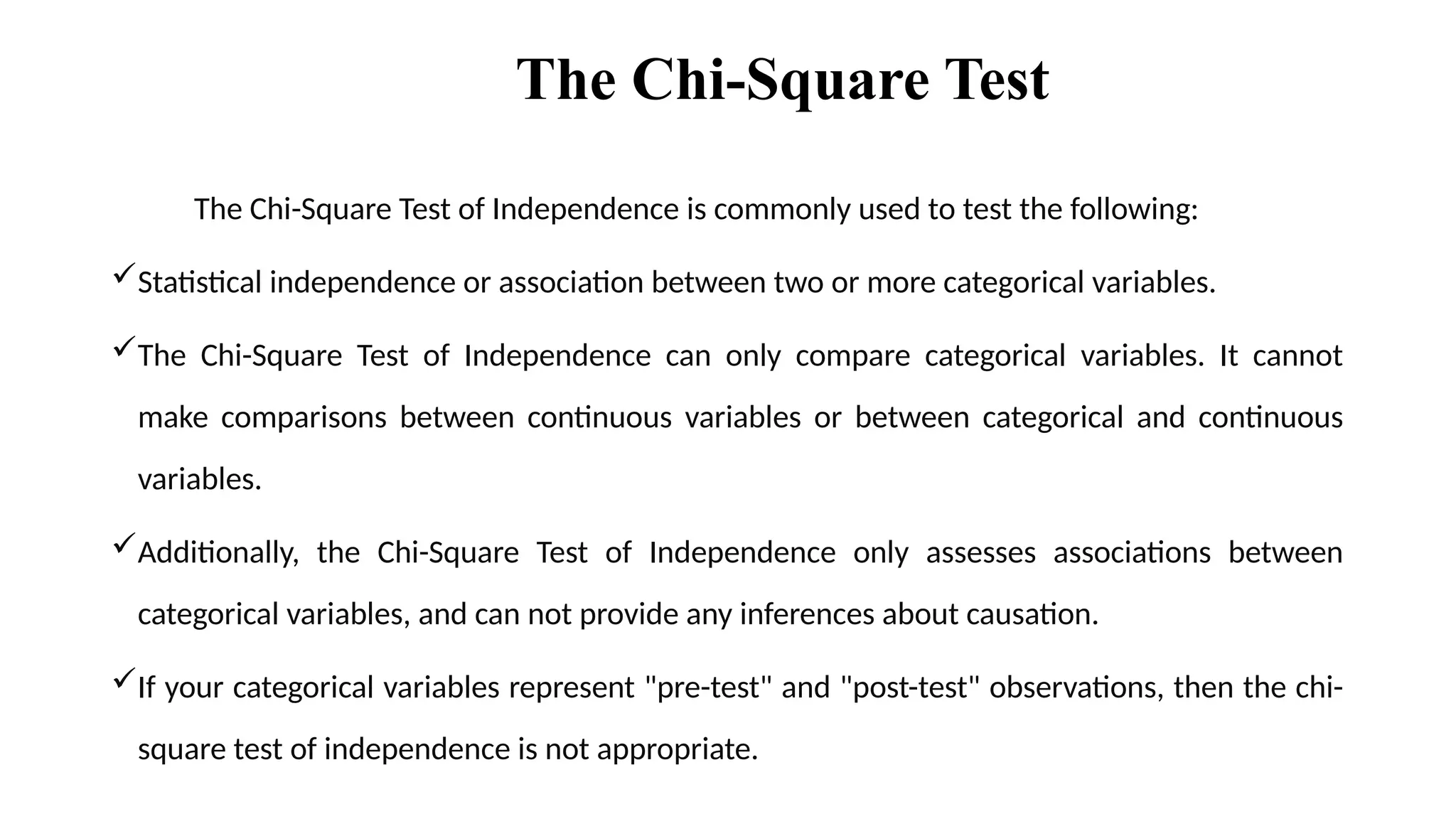 The Chi-Square Test
The Chi-Square Test of Independence is commonly used to test the following:
Statistical independence or association between two or more categorical variables.
The Chi-Square Test of Independence can only compare categorical variables. It cannot
make comparisons between continuous variables or between categorical and continuous
variables.
Additionally, the Chi-Square Test of Independence only assesses associations between
categorical variables, and can not provide any inferences about causation.
If your categorical variables represent "pre-test" and "post-test" observations, then the chi-
square test of independence is not appropriate.
 