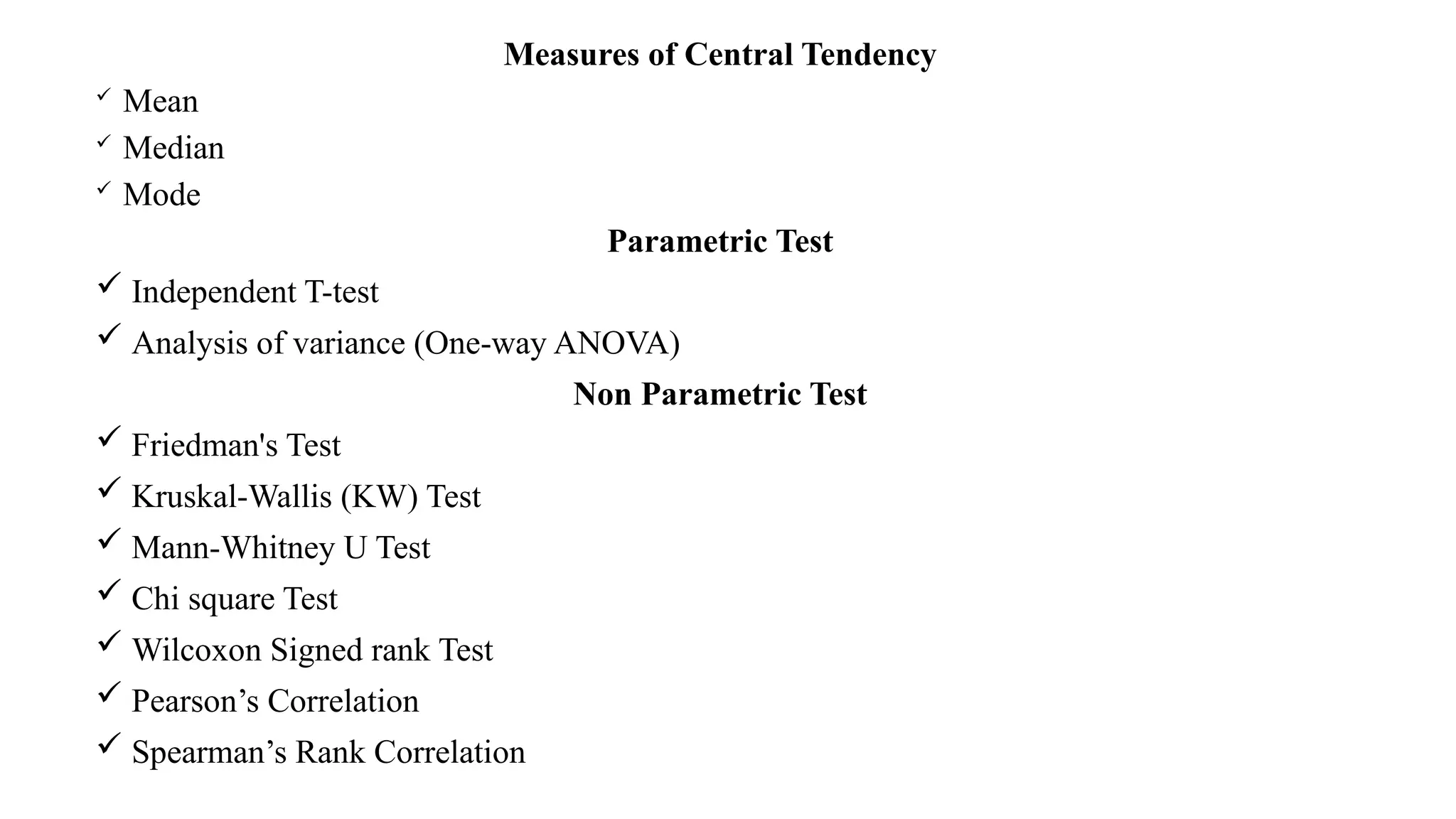 Measures of Central Tendency
 Mean
 Median
 Mode
Parametric Test
 Independent T-test
 Analysis of variance (One-way ANOVA)
Non Parametric Test
 Friedman's Test
 Kruskal-Wallis (KW) Test
 Mann-Whitney U Test
 Chi square Test
 Wilcoxon Signed rank Test
 Pearson’s Correlation
 Spearman’s Rank Correlation
 