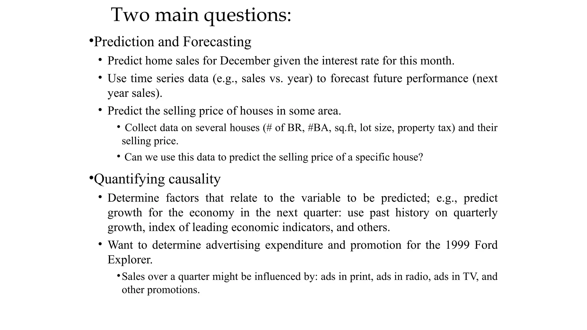 Two main questions:
•Prediction and Forecasting
• Predict home sales for December given the interest rate for this month.
• Use time series data (e.g., sales vs. year) to forecast future performance (next
year sales).
• Predict the selling price of houses in some area.
• Collect data on several houses (# of BR, #BA, sq.ft, lot size, property tax) and their
selling price.
• Can we use this data to predict the selling price of a specific house?
•Quantifying causality
• Determine factors that relate to the variable to be predicted; e.g., predict
growth for the economy in the next quarter: use past history on quarterly
growth, index of leading economic indicators, and others.
• Want to determine advertising expenditure and promotion for the 1999 Ford
Explorer.
•Sales over a quarter might be influenced by: ads in print, ads in radio, ads in TV, and
other promotions.
 