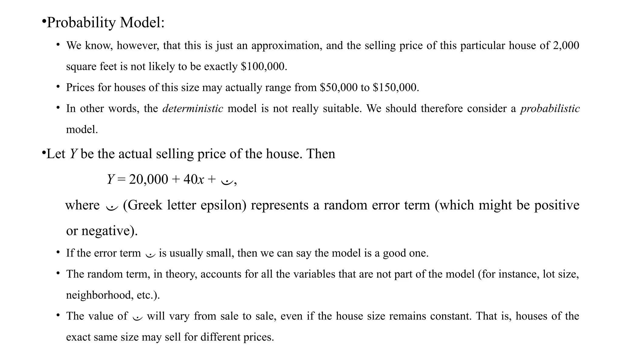 •Probability Model:
• We know, however, that this is just an approximation, and the selling price of this particular house of 2,000
square feet is not likely to be exactly $100,000.
• Prices for houses of this size may actually range from $50,000 to $150,000.
• In other words, the deterministic model is not really suitable. We should therefore consider a probabilistic
model.
•Let Y be the actual selling price of the house. Then
Y = 20,000 + 40x + ,
where  (Greek letter epsilon) represents a random error term (which might be positive
or negative).
• If the error term  is usually small, then we can say the model is a good one.
• The random term, in theory, accounts for all the variables that are not part of the model (for instance, lot size,
neighborhood, etc.).
• The value of  will vary from sale to sale, even if the house size remains constant. That is, houses of the
exact same size may sell for different prices.
 