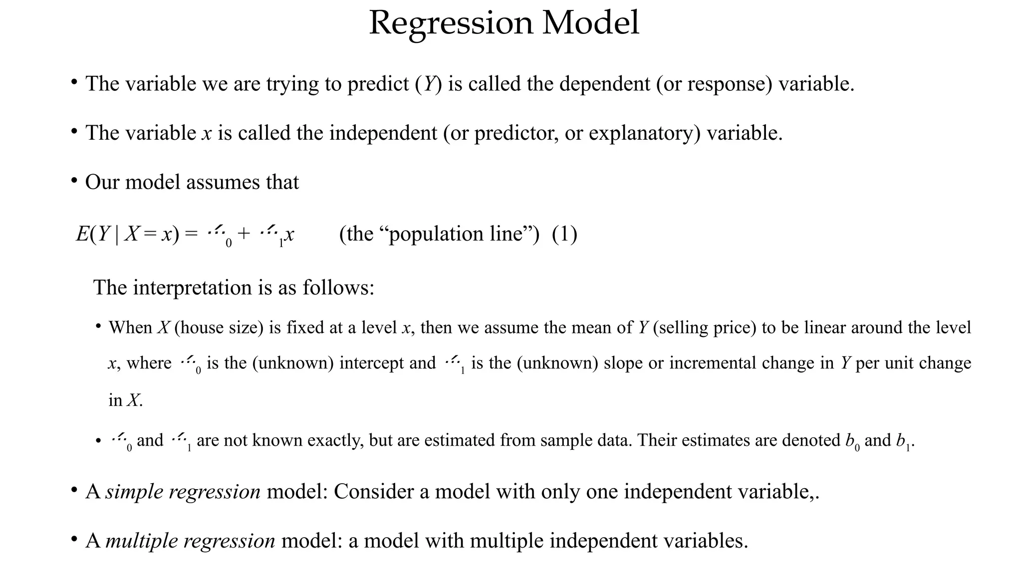 Regression Model
• The variable we are trying to predict (Y) is called the dependent (or response) variable.
• The variable x is called the independent (or predictor, or explanatory) variable.
• Our model assumes that
E(Y | X = x) = 0
+ 1
x (the “population line”) (1)
The interpretation is as follows:
• When X (house size) is fixed at a level x, then we assume the mean of Y (selling price) to be linear around the level
x, where 0
is the (unknown) intercept and 1
is the (unknown) slope or incremental change in Y per unit change
in X.
• 0
and 1
are not known exactly, but are estimated from sample data. Their estimates are denoted b0
and b1
.
• A simple regression model: Consider a model with only one independent variable,.
• A multiple regression model: a model with multiple independent variables.
 