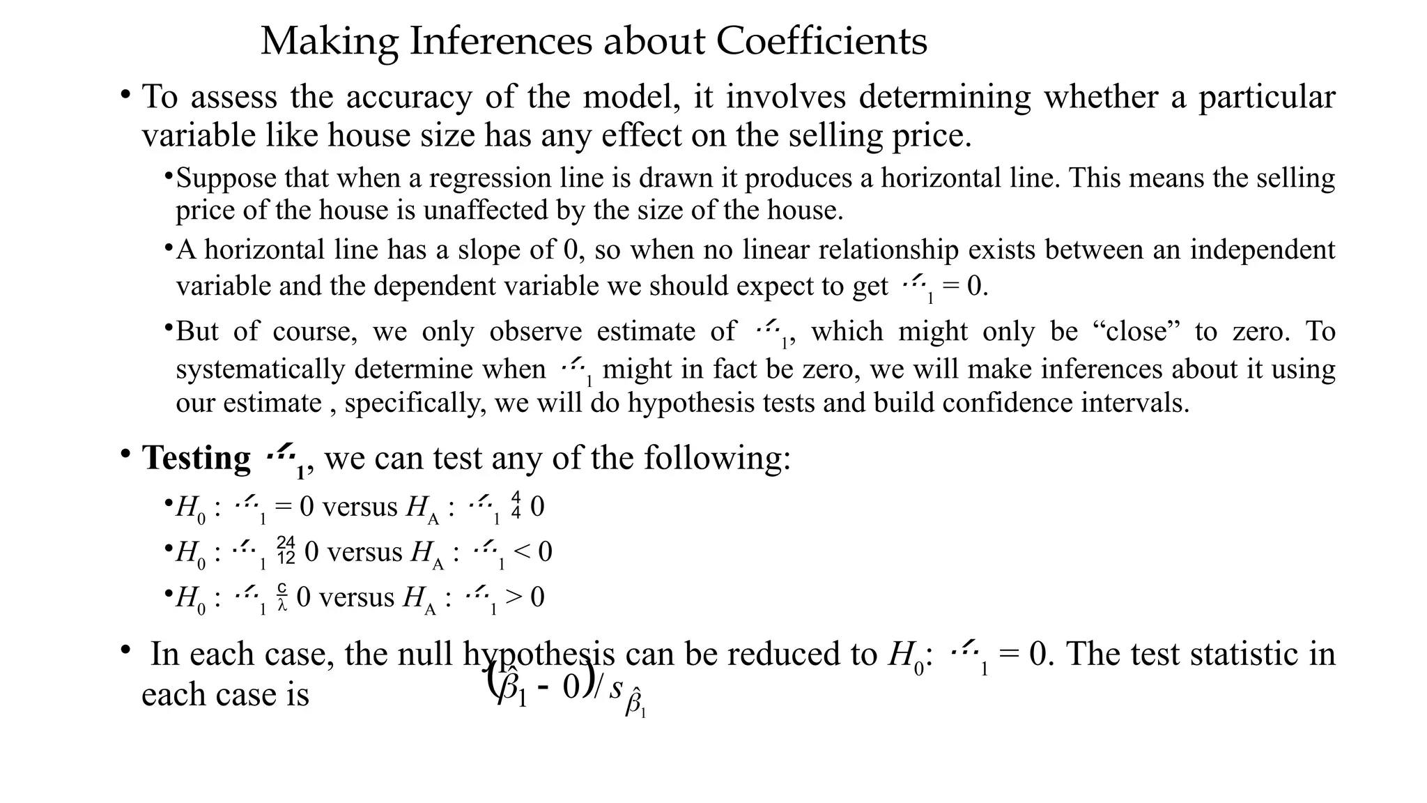 Making Inferences about Coefficients
• To assess the accuracy of the model, it involves determining whether a particular
variable like house size has any effect on the selling price.
•Suppose that when a regression line is drawn it produces a horizontal line. This means the selling
price of the house is unaffected by the size of the house.
•A horizontal line has a slope of 0, so when no linear relationship exists between an independent
variable and the dependent variable we should expect to get 1
= 0.
•But of course, we only observe estimate of 1
, which might only be “close” to zero. To
systematically determine when 1
might in fact be zero, we will make inferences about it using
our estimate , specifically, we will do hypothesis tests and build confidence intervals.
• Testing 1
, we can test any of the following:
•H0
: 1
= 0 versus HA
: 1
 0
•H0
: 1
 0 versus HA
: 1
< 0
•H0
: 1
 0 versus HA
: 1
> 0
• In each case, the null hypothesis can be reduced to H0
: 1
= 0. The test statistic in
each case is   1
ˆ
1 /
0
ˆ

 s

 