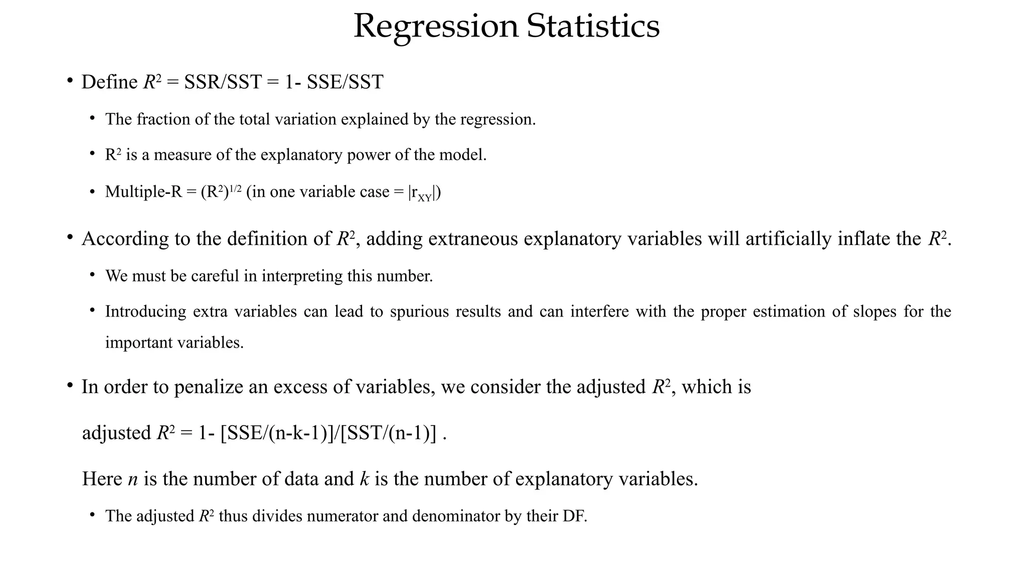 Regression Statistics
• Define R2
= SSR/SST = 1- SSE/SST
• The fraction of the total variation explained by the regression.
• R2
is a measure of the explanatory power of the model.
• Multiple-R = (R2
)1/2
(in one variable case = |rXY|)
• According to the definition of R2
, adding extraneous explanatory variables will artificially inflate the R2
.
• We must be careful in interpreting this number.
• Introducing extra variables can lead to spurious results and can interfere with the proper estimation of slopes for the
important variables.
• In order to penalize an excess of variables, we consider the adjusted R2
, which is
adjusted R2
= 1- [SSE/(n-k-1)]/[SST/(n-1)] .
Here n is the number of data and k is the number of explanatory variables.
• The adjusted R2
thus divides numerator and denominator by their DF.
 