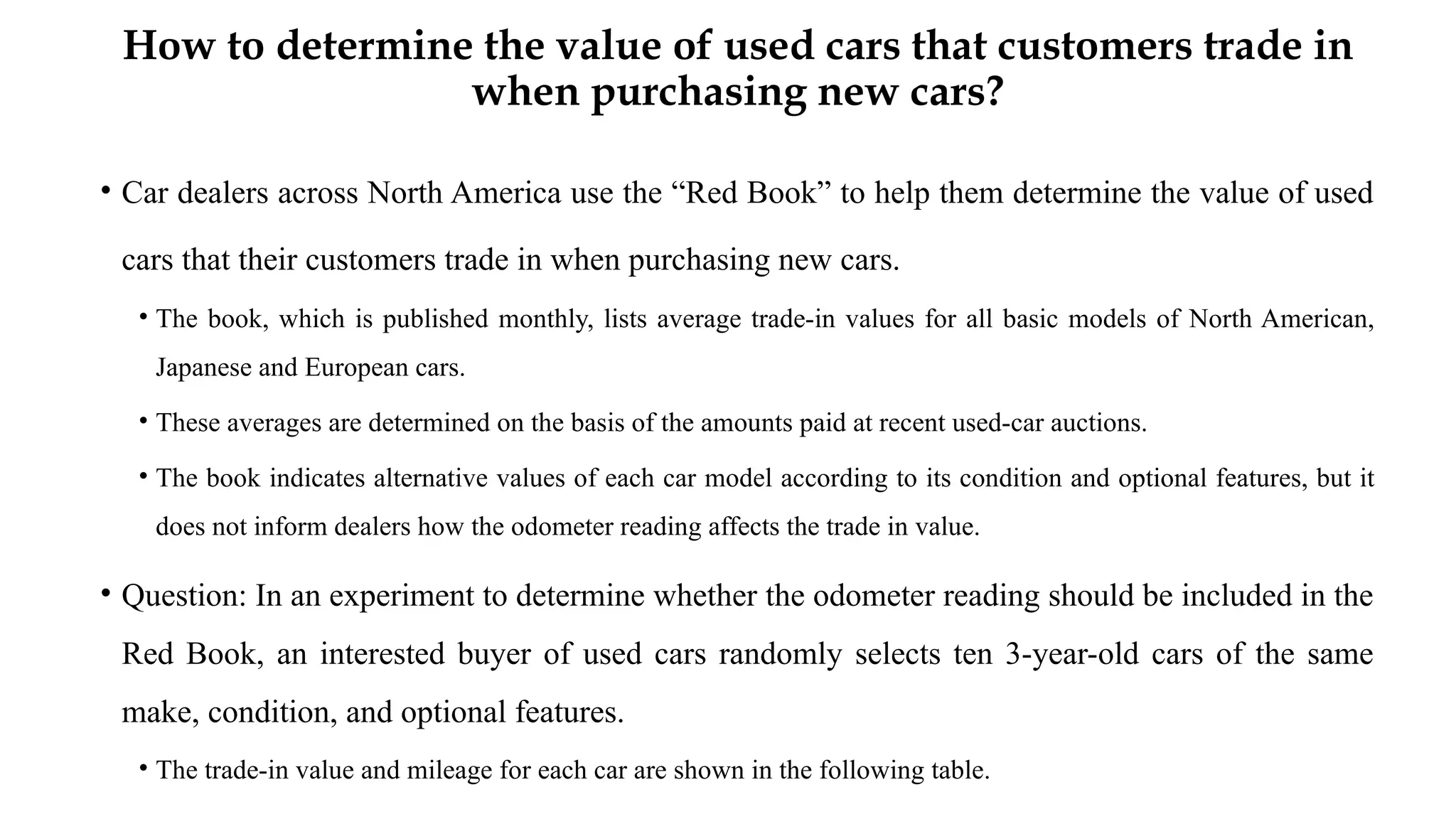 How to determine the value of used cars that customers trade in
when purchasing new cars?
• Car dealers across North America use the “Red Book” to help them determine the value of used
cars that their customers trade in when purchasing new cars.
• The book, which is published monthly, lists average trade-in values for all basic models of North American,
Japanese and European cars.
• These averages are determined on the basis of the amounts paid at recent used-car auctions.
• The book indicates alternative values of each car model according to its condition and optional features, but it
does not inform dealers how the odometer reading affects the trade in value.
• Question: In an experiment to determine whether the odometer reading should be included in the
Red Book, an interested buyer of used cars randomly selects ten 3-year-old cars of the same
make, condition, and optional features.
• The trade-in value and mileage for each car are shown in the following table.
 
