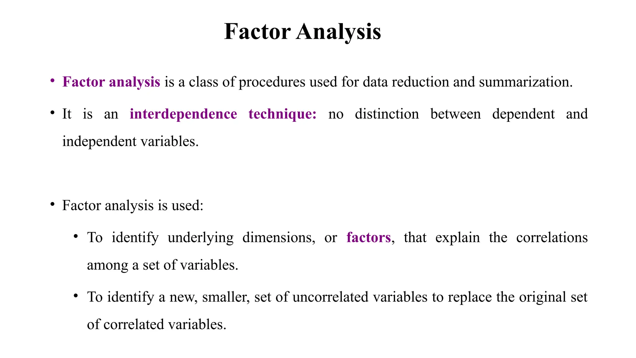Factor Analysis
• Factor analysis is a class of procedures used for data reduction and summarization.
• It is an interdependence technique: no distinction between dependent and
independent variables.
• Factor analysis is used:
• To identify underlying dimensions, or factors, that explain the correlations
among a set of variables.
• To identify a new, smaller, set of uncorrelated variables to replace the original set
of correlated variables.
 