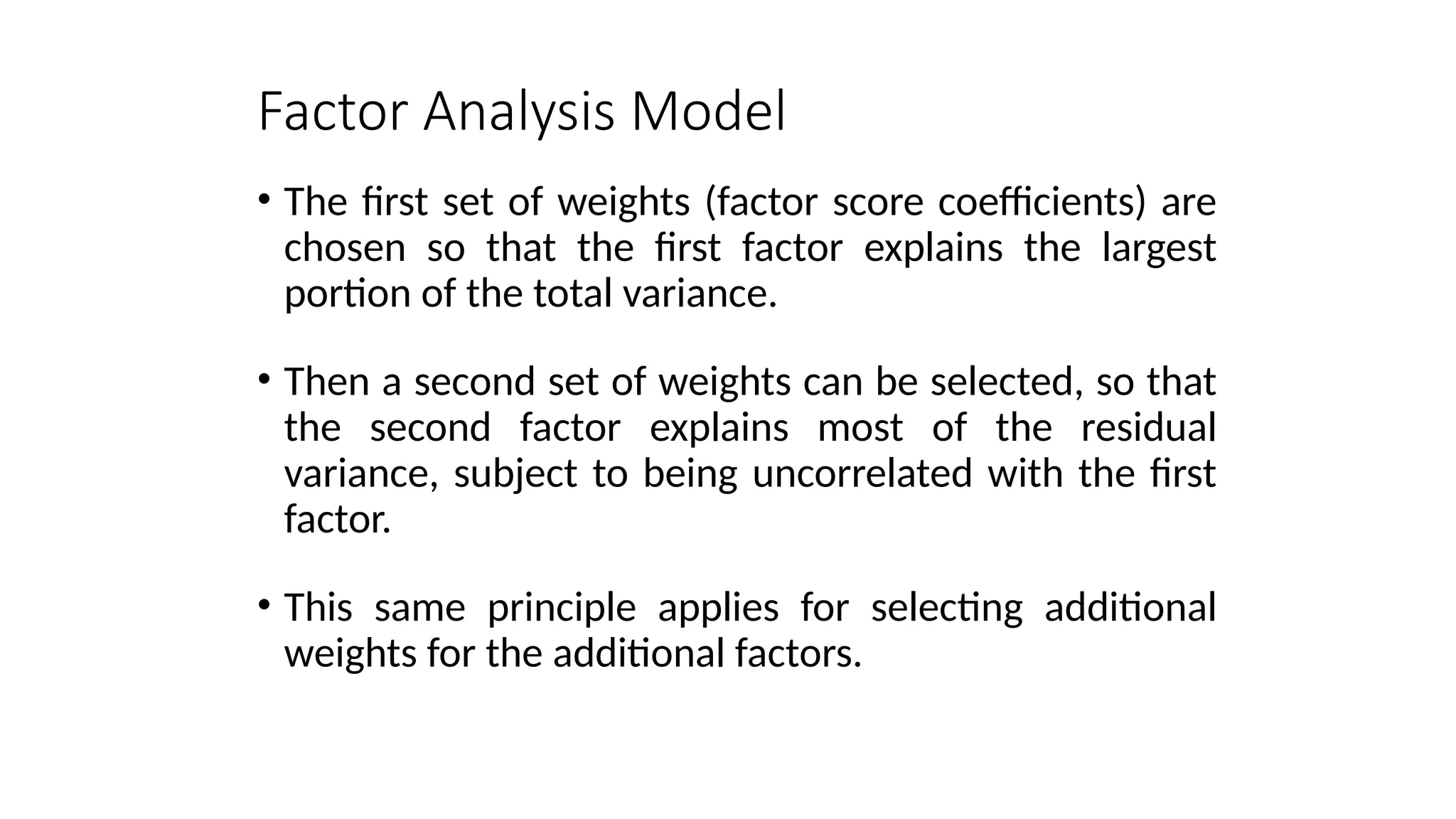 • The first set of weights (factor score coefficients) are
chosen so that the first factor explains the largest
portion of the total variance.
• Then a second set of weights can be selected, so that
the second factor explains most of the residual
variance, subject to being uncorrelated with the first
factor.
• This same principle applies for selecting additional
weights for the additional factors.
Factor Analysis Model
 