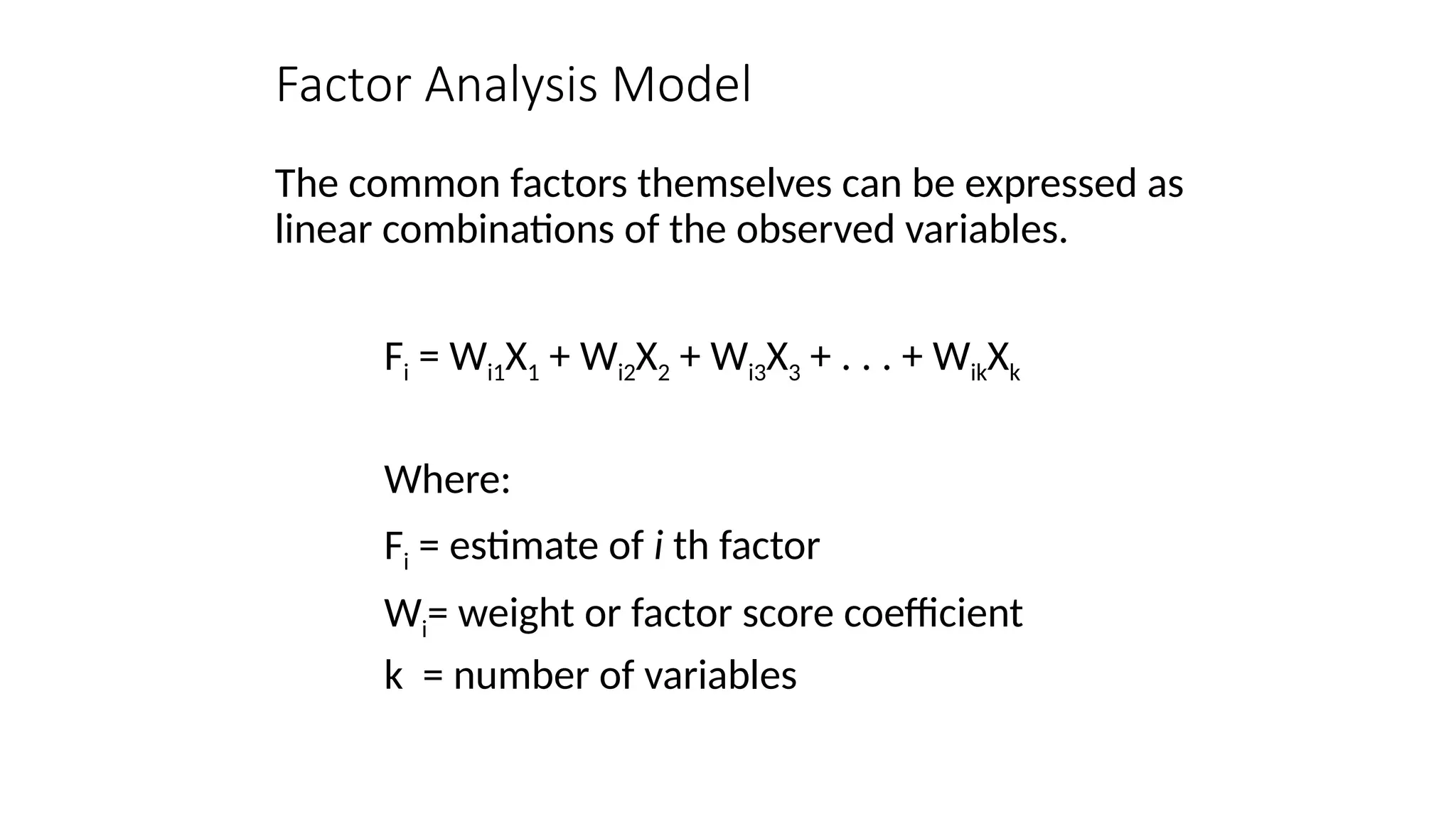 The common factors themselves can be expressed as
linear combinations of the observed variables.
Fi = Wi1X1 + Wi2X2 + Wi3X3 + . . . + WikXk
Where:
Fi = estimate of i th factor
Wi= weight or factor score coefficient
k = number of variables
Factor Analysis Model
 