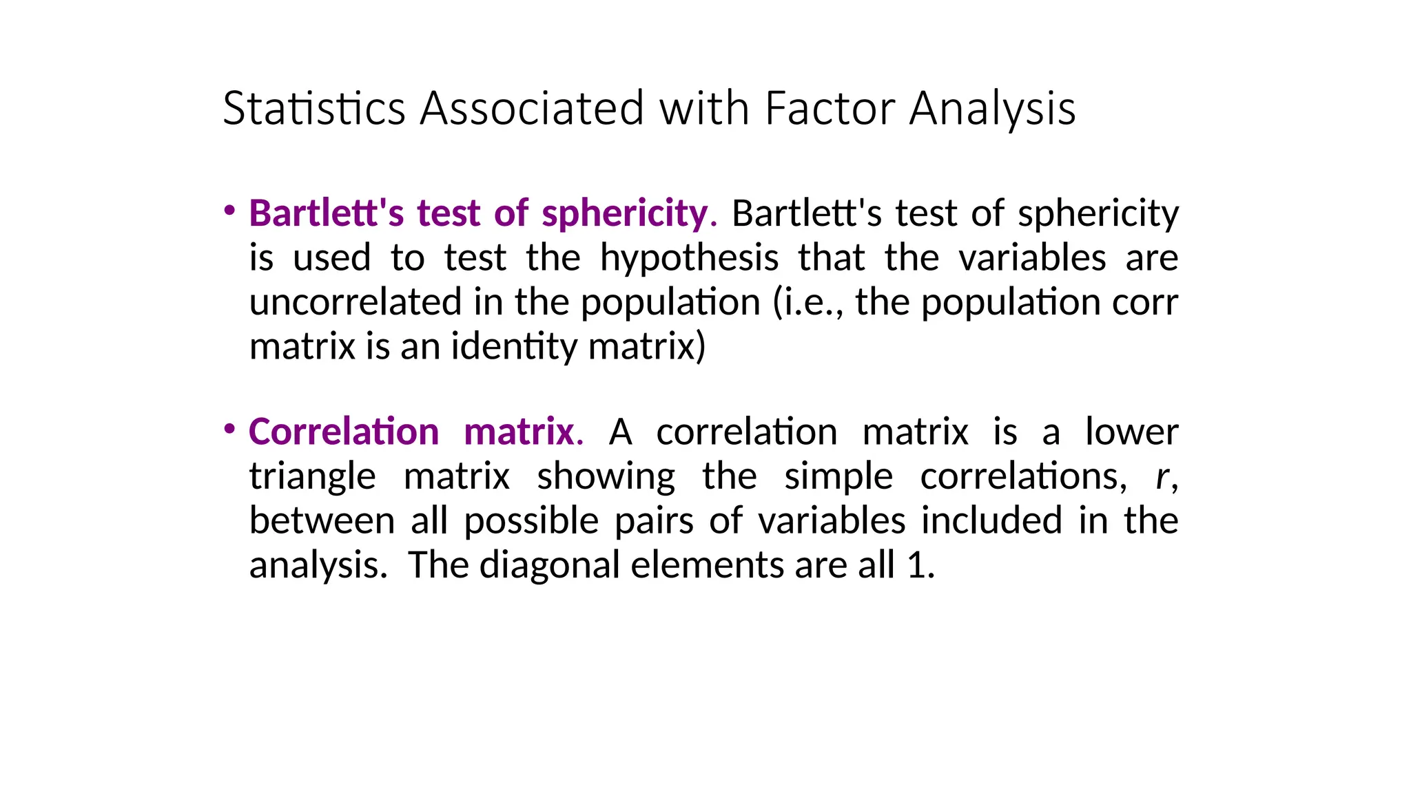 Statistics Associated with Factor Analysis
• Bartlett's test of sphericity. Bartlett's test of sphericity
is used to test the hypothesis that the variables are
uncorrelated in the population (i.e., the population corr
matrix is an identity matrix)
• Correlation matrix. A correlation matrix is a lower
triangle matrix showing the simple correlations, r,
between all possible pairs of variables included in the
analysis. The diagonal elements are all 1.
 