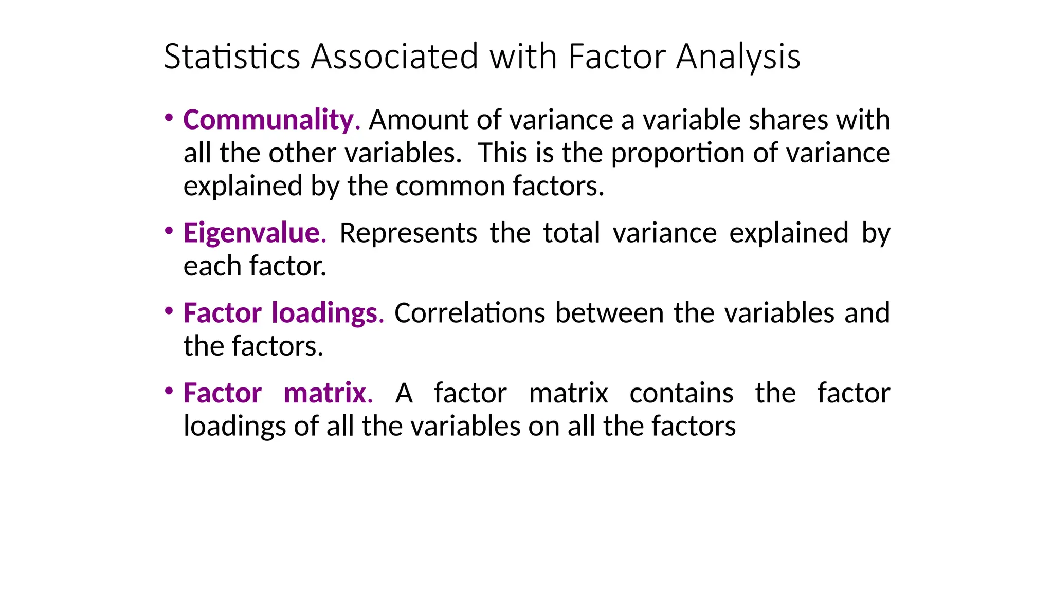 • Communality. Amount of variance a variable shares with
all the other variables. This is the proportion of variance
explained by the common factors.
• Eigenvalue. Represents the total variance explained by
each factor.
• Factor loadings. Correlations between the variables and
the factors.
• Factor matrix. A factor matrix contains the factor
loadings of all the variables on all the factors
Statistics Associated with Factor Analysis
 