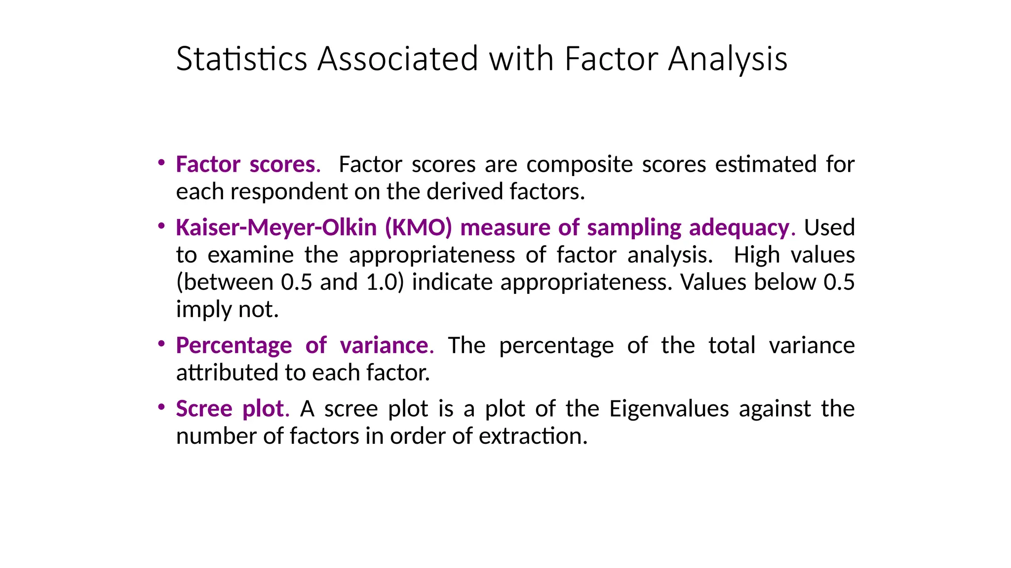 • Factor scores. Factor scores are composite scores estimated for
each respondent on the derived factors.
• Kaiser-Meyer-Olkin (KMO) measure of sampling adequacy. Used
to examine the appropriateness of factor analysis. High values
(between 0.5 and 1.0) indicate appropriateness. Values below 0.5
imply not.
• Percentage of variance. The percentage of the total variance
attributed to each factor.
• Scree plot. A scree plot is a plot of the Eigenvalues against the
number of factors in order of extraction.
Statistics Associated with Factor Analysis
 
