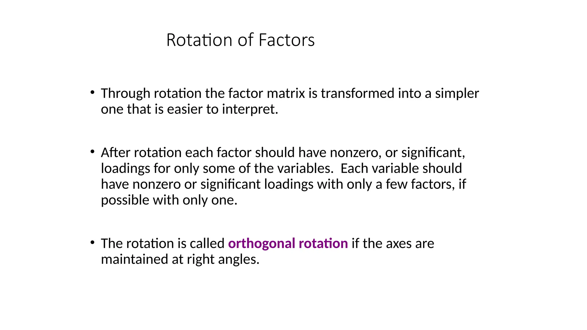 • Through rotation the factor matrix is transformed into a simpler
one that is easier to interpret.
• After rotation each factor should have nonzero, or significant,
loadings for only some of the variables. Each variable should
have nonzero or significant loadings with only a few factors, if
possible with only one.
• The rotation is called orthogonal rotation if the axes are
maintained at right angles.
Rotation of Factors
 