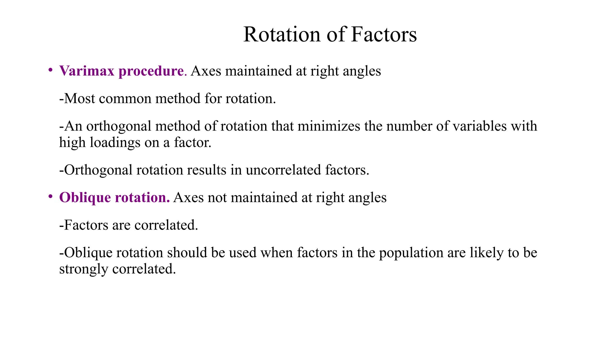 • Varimax procedure. Axes maintained at right angles
-Most common method for rotation.
-An orthogonal method of rotation that minimizes the number of variables with
high loadings on a factor.
-Orthogonal rotation results in uncorrelated factors.
• Oblique rotation. Axes not maintained at right angles
-Factors are correlated.
-Oblique rotation should be used when factors in the population are likely to be
strongly correlated.
Rotation of Factors
 