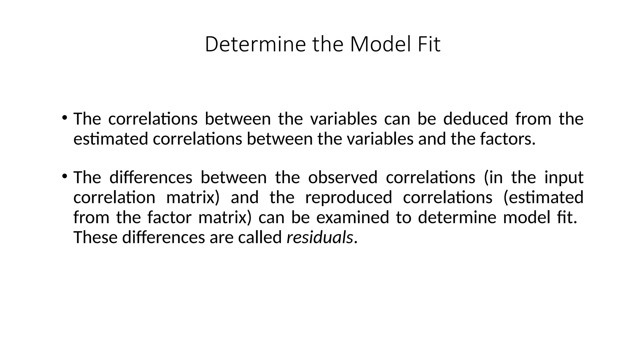 • The correlations between the variables can be deduced from the
estimated correlations between the variables and the factors.
• The differences between the observed correlations (in the input
correlation matrix) and the reproduced correlations (estimated
from the factor matrix) can be examined to determine model fit.
These differences are called residuals.
Determine the Model Fit
 