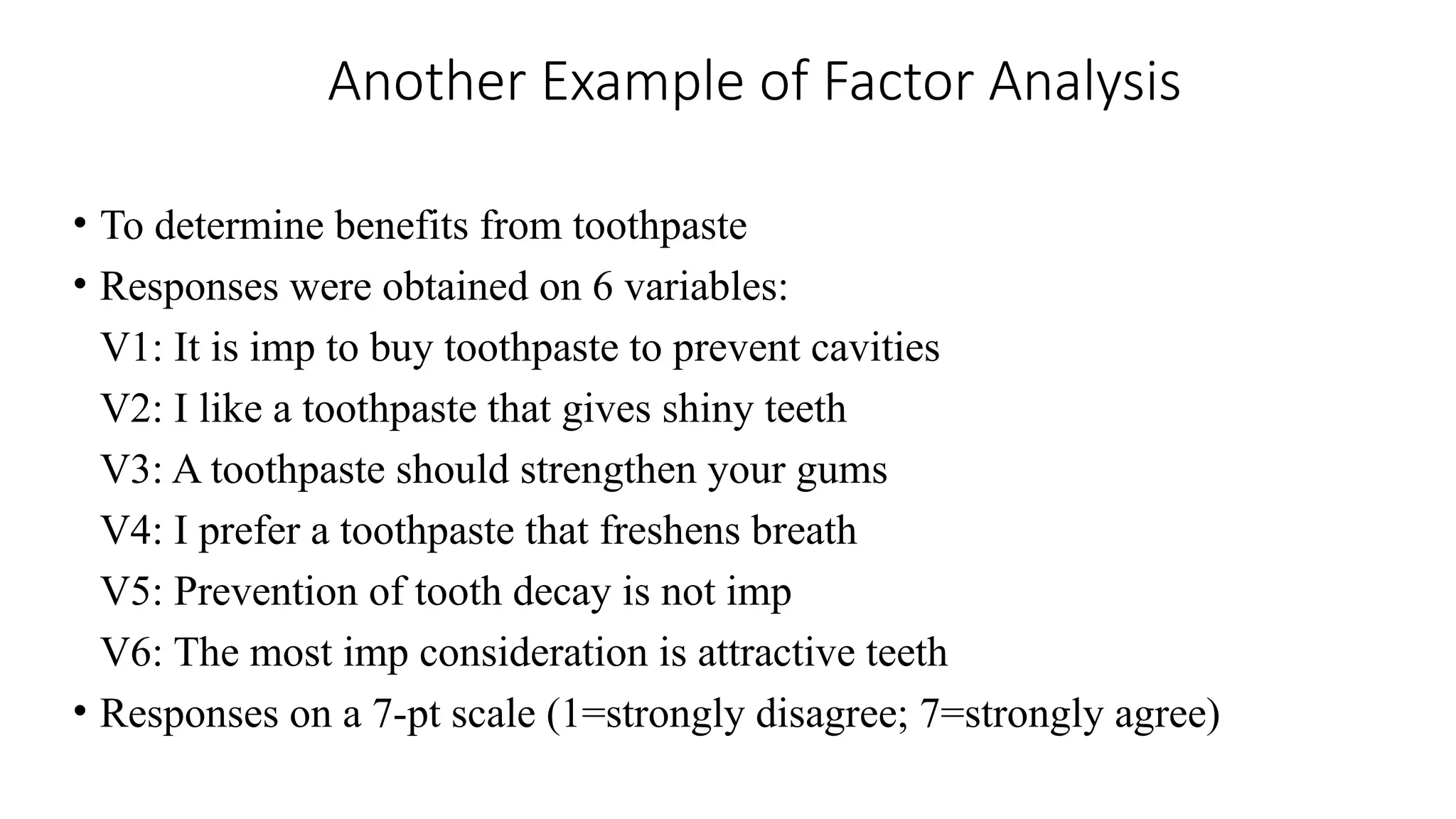 Another Example of Factor Analysis
• To determine benefits from toothpaste
• Responses were obtained on 6 variables:
V1: It is imp to buy toothpaste to prevent cavities
V2: I like a toothpaste that gives shiny teeth
V3: A toothpaste should strengthen your gums
V4: I prefer a toothpaste that freshens breath
V5: Prevention of tooth decay is not imp
V6: The most imp consideration is attractive teeth
• Responses on a 7-pt scale (1=strongly disagree; 7=strongly agree)
 