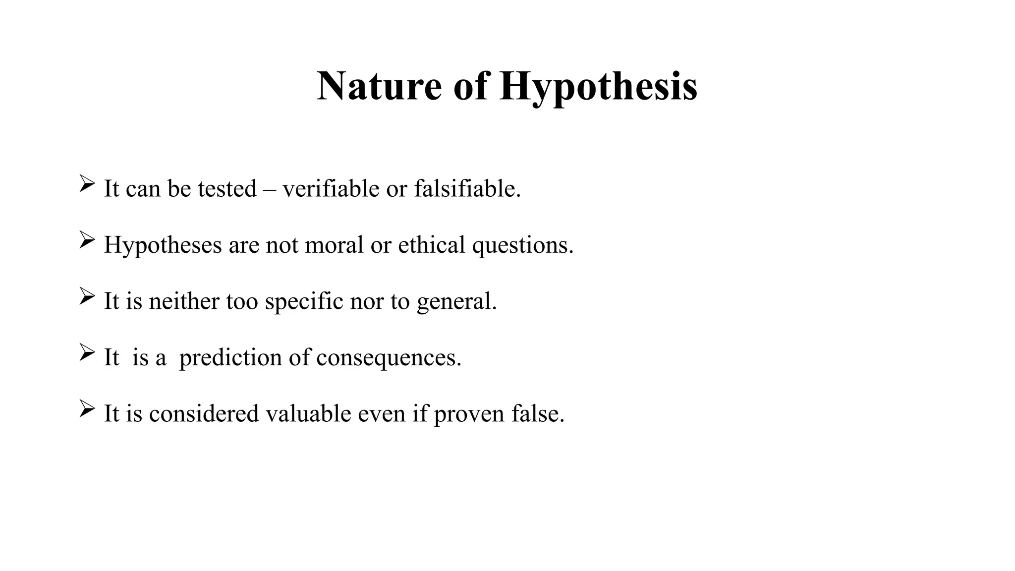 Nature of Hypothesis
 It can be tested – verifiable or falsifiable.
 Hypotheses are not moral or ethical questions.
 It is neither too specific nor to general.
 It is a prediction of consequences.
 It is considered valuable even if proven false.
 