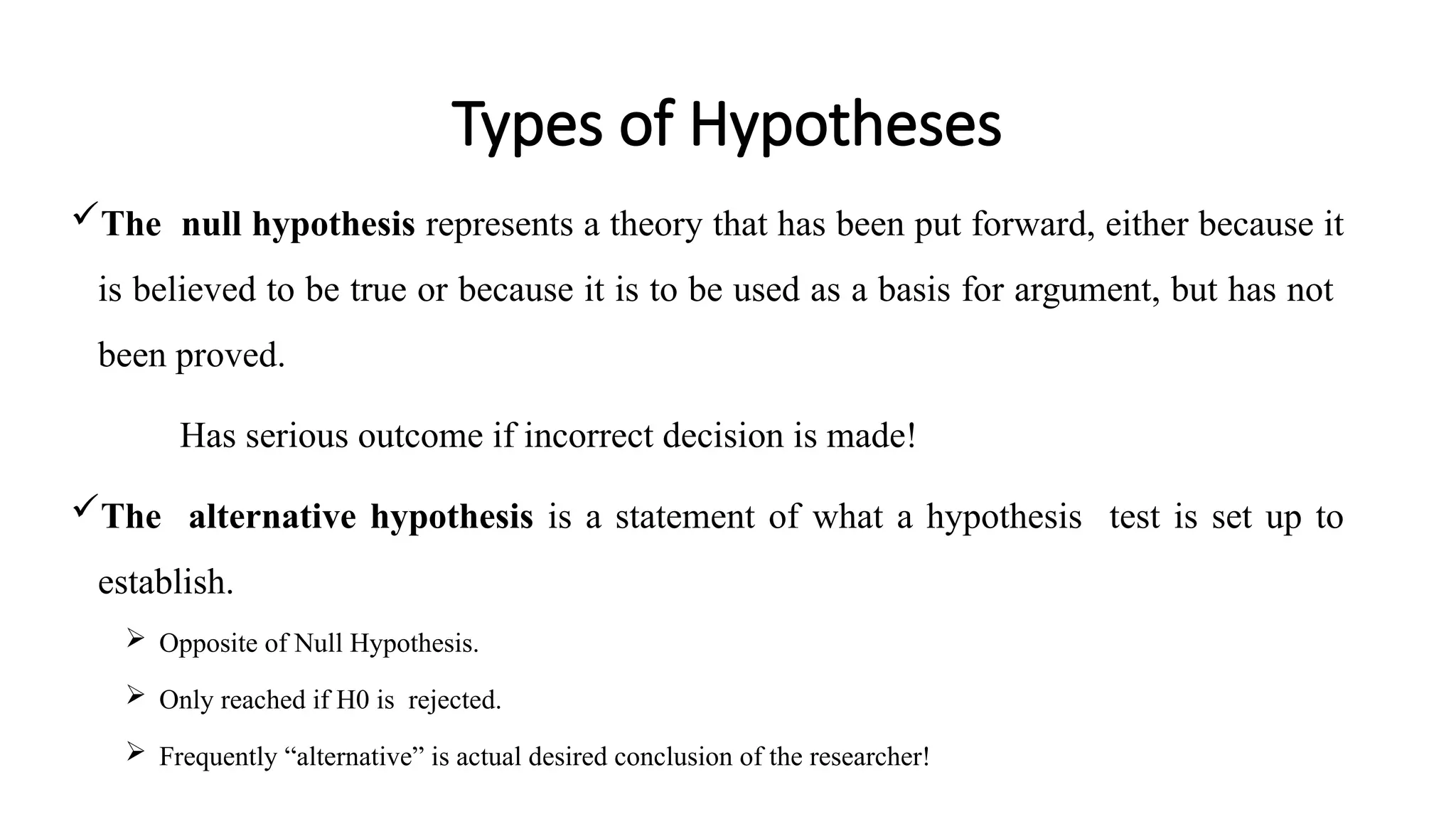 Types of Hypotheses
The null hypothesis represents a theory that has been put forward, either because it
is believed to be true or because it is to be used as a basis for argument, but has not
been proved.
Has serious outcome if incorrect decision is made!
The alternative hypothesis is a statement of what a hypothesis test is set up to
establish.
 Opposite of Null Hypothesis.
 Only reached if H0 is rejected.
 Frequently “alternative” is actual desired conclusion of the researcher!
 