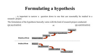 Formulating a hypothesis
…is important to narrow a question down to one that can reasonably be studied in a
research project.
The formulation of the hypothesis basically varies with the kind of research project conducted:
QUALITATIVE or QUANTITATIVE
 