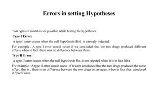 Errors in setting Hypotheses
Two types of mistakes are possible while testing the hypotheses.
Type I Error:
A type I error occurs when the null hypothesis (Ho) is wrongly rejected.
For example , A type I error would occur if we concluded that the two drugs produced different
effects when in fact there was no difference between them.
Type II Error:
A type II error occurs when the null hypothesis Ho, is not rejected when it is in fact false.
For example : A type II error would occur if it were concluded that the two drugs produced the same
effect, that is , there is no difference between the two drugs on average, when in fact they produced
different ones.
 